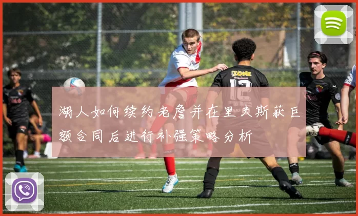 湖人如何续约老詹并在里夫斯获巨额合同后进行补强策略分析