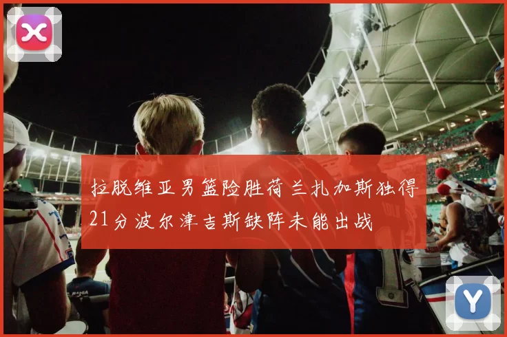 拉脱维亚男篮险胜荷兰扎加斯独得21分波尔津吉斯缺阵未能出战