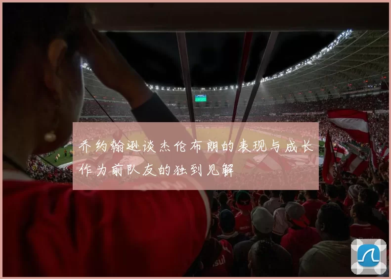 乔约翰逊谈杰伦布朗的表现与成长作为前队友的独到见解