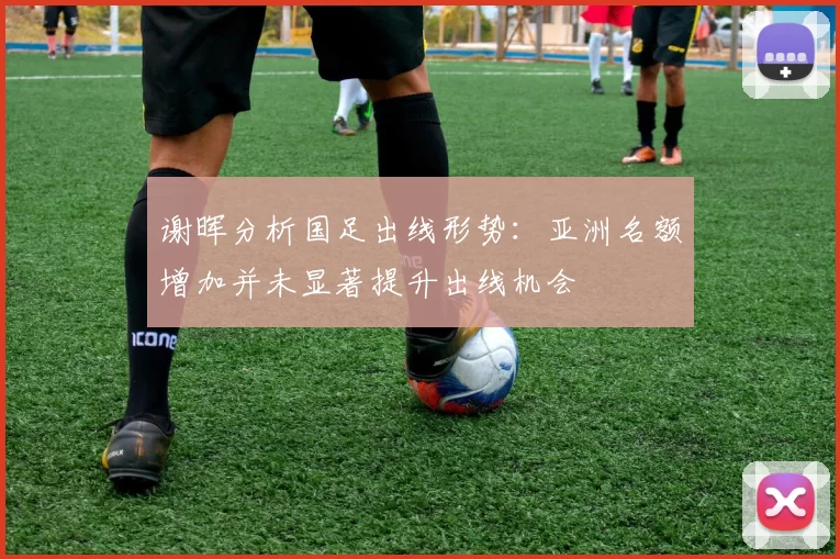 谢晖分析国足出线形势：亚洲名额增加并未显著提升出线机会