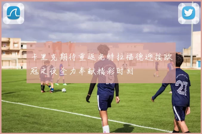 卡里克期待重返老特拉福德迎接欧冠之夜全力奉献精彩时刻