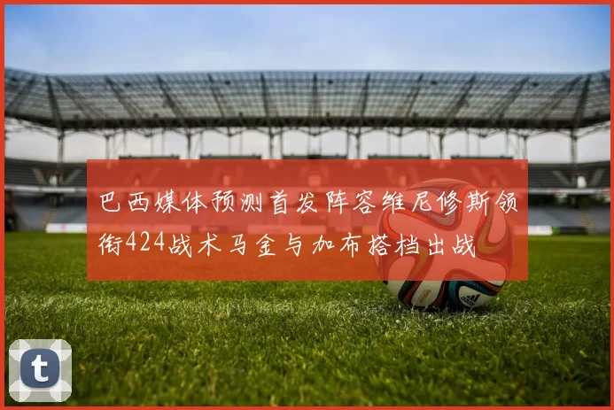 巴西媒体预测首发阵容维尼修斯领衔424战术马金与加布搭档出战
