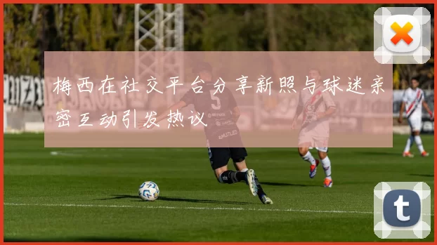 梅西在社交平台分享新照与球迷亲密互动引发热议