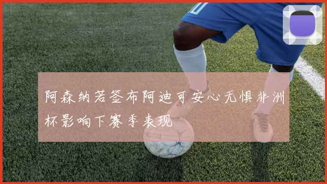 阿森纳若签布阿迪可安心无惧非洲杯影响下赛季表现