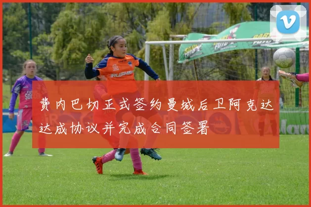 费内巴切正式签约曼城后卫阿克达达成协议并完成合同签署
