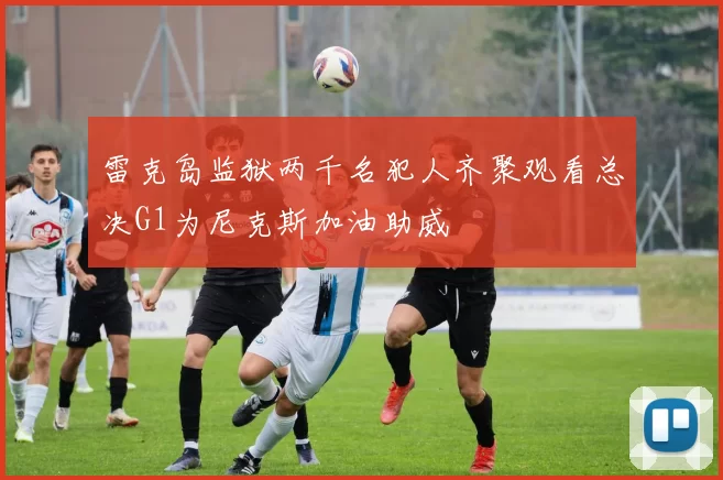 雷克岛监狱两千名犯人齐聚观看总决G1为尼克斯加油助威