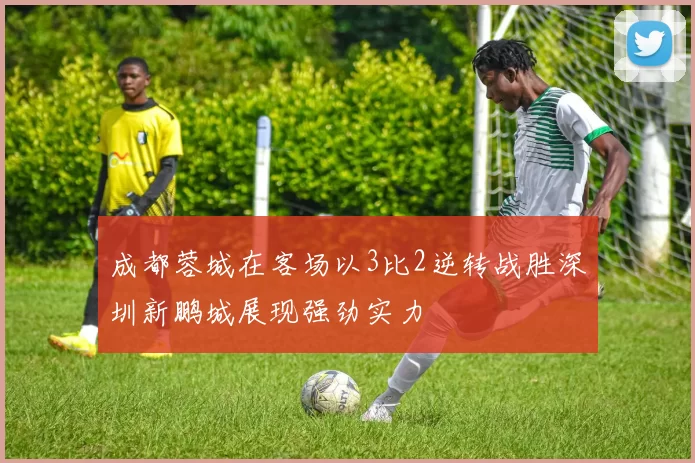 成都蓉城在客场以3比2逆转战胜深圳新鹏城展现强劲实力