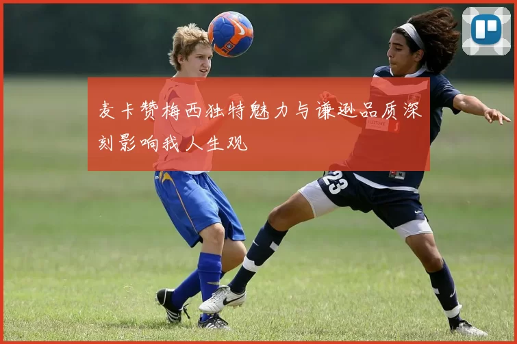 麦卡赞梅西独特魅力与谦逊品质深刻影响我人生观