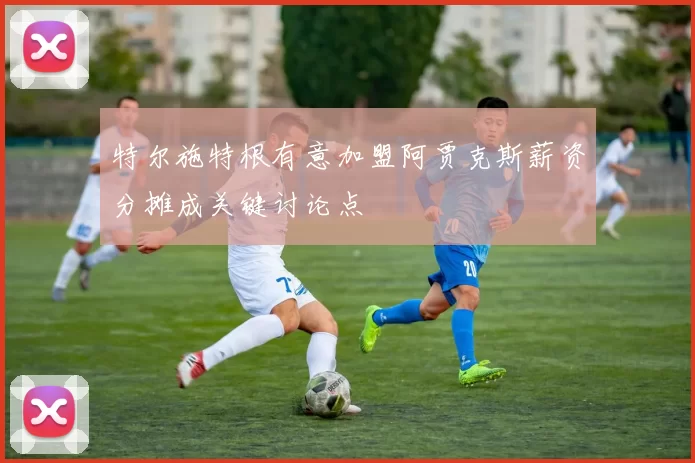 特尔施特根有意加盟阿贾克斯薪资分摊成关键讨论点